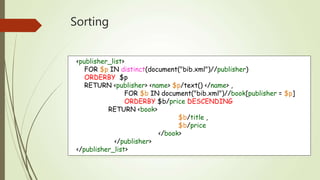 Sorting 
<publisher_list> 
FOR $p IN distinct(document("bib.xml")//publisher) 
ORDERBY $p 
RETURN <publisher> <name> $p/text() </name> , 
FOR $b IN document("bib.xml")//book[publisher = $p] 
ORDERBY $b/price DESCENDING 
RETURN <book> 
$b/title , 
$b/price 
</book> 
</publisher> 
</publisher_list> 
 