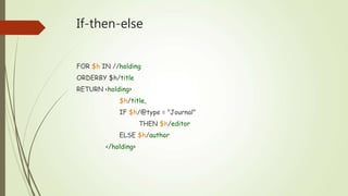 If-then-else 
FOR $h IN //holding 
ORDERBY $h/title 
RETURN <holding> 
$h/title, 
IF $h/@type = "Journal" 
THEN $h/editor 
ELSE $h/author 
</holding> 

