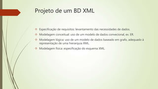 Projeto de um BD XML 
 Especificação de requisitos: levantamento das necessidades de dados. 
 Modelagem conceitual: uso de um modelo de dados convecional, ex. ER. 
 Modelagem lógica: uso de um modelo de dados baseado em grafo, adequado à 
representação de uma hierarquia XML. 
 Modelagem física: especificação do esquema XML. 
 