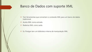 Banco de Dados com suporte XML 
 Tem ferramentas que convertem o conteúdo XML para um banco de dados 
tradicional. 
 Aceita XML como entrada 
 Rederiza XML como saída 
 Ex: Postgre tem um biblioteca interna de manipulação XML 
 