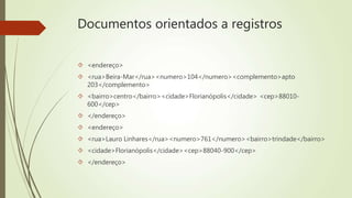 Documentos orientados a registros 
 <endereço> 
 <rua>Beira-Mar</rua><numero>104</numero><complemento>apto 
203</complemento> 
 <bairro>centro</bairro><cidade>Florianópolis</cidade> <cep>88010- 
600</cep> 
 </endereço> 
 <endereço> 
 <rua>Lauro Linhares</rua><numero>761</numero><bairro>trindade</bairro> 
 <cidade>Florianópolis</cidade><cep>88040-900</cep> 
 </endereço> 
 