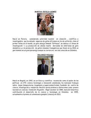 MARTHA CECILIA GOMEZ

Nació en Pereira, considerada autoridad mundial en clonación , científica e
investigadora que ha salvado especies de gatos africanos en vía de extinción, clono el
primer felino en el mundo, un gato salvaje llamado “Ditteaux”, se dedica a 2 áreas de
investigación: 1. La producción de células madre derivadas de embriones de gato
doméstico y a la producción de gatos clonados transgénicos que lleven en su DNA un
gen humano es un gran personaje aunque su carrera no era tan conocida en Colombia.
EDUARDO POSADA

Nació en Bogotá, en 1942, es un físico y científico reconocido como el padre de las
políticas en CTI: ciencia tecnología e innovación colombiana, ha realizado trabajos
sobre bajas temperaturas, biogénesis y superconductividad, fundador de centro de
ciencia, investigación e industrias. Recibió varios premios y distinciones como: premio
nacional en ciencias, fundación Alejandro Ángel escobar en 1989, mención honorifica
contribución al desarrollo de la ciencia y tecnología en Colombia
en 1995,
actualmente el premio al colombiano ejemplar (ciencia) en 2013.

 