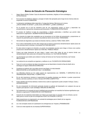 Banco de Estudio de Planeación Estratégica
1.    Según Wayne Widdis, Existen 2 tipos de decisiones importantes, dirigidas en forma estratégica y
      ESTRATÉGICAS

2.    Es el proceso de establecer objetivos y escoger el medio más apropiado para el logro de los mismos antes de
      emprender la acción PLANEACIÓN

3.    La planeacion estratégicas debe responder a 3 preguntas básicas, Mencione por lo menos
      ¿HACIA DONDE VA USTED? / ¿CUAL ES EL ENTORNO? / ¿COMO LOGRARLO?

4.    Es el proceso por el cual los miembros guía de una organización prevén un futuro y desarrollan los
      procedimientos y operaciones necesarias para alcanzarlos PLANEACIÓN ESTRATÉGICA

5.    El proceso de clasificar la base de consumidores o clientes potenciales e identificar que porción debe
      seleccionar la organización SEGMENTACIÓN DE MERCADOS

6.    Son conjuntos de reglas bien aceptadas que se encuentran en los límites del pensamiento y proporcionan un
      conjunto de parámetros para la solución de problemas dentro de los límites PARADIGMAS

7.    Herramienta de diagnóstico que evalúa los factores internos y externos TOWS, FODA, DOFA

8.    Es la cultura individualista se toma altos riesgos pero el entorno proporciona retroalimentación rápida acerca de
      si las acciones fueron correctas o incorrectas CULTURA MACHISTA

9.    En esta cultura la regla es la diversión y la acción; los empleados asumen poco riesgo e incluso unos cuantos
      proporcionan retroalimentación rápida CULTURA DEL TRABAJO ARDUO

10.   Cultura que exige decisiones de gran riesgo y pasan varios años antes de que el entorno brinde una
      retroalimentación clara acerca de si la decisión fue correcta o no CULTURA DE RIESGO

11.   Las dos fuerzas que existen para analizar el campo de fuerza son las Fuerzas Coercitivas y las Fuerzas
      IMPULSORAS

12.   Los valores de una compañía se organizan y codifican en una FILOSOFÍA DE OPERACIONES

13.   Fase en la cual se probaran las ideas innovadoras que se desarrollaron durante la fase de diseño de la
      estrategia de negocio ANÁLISIS DE BRECHAS

14.   Constituye la medición de lo que debe recorrer para llegar a la meta deseada
      BRECHA ENTRE LA SITUACIÓN ACTUAL Y LA DESEADA

15.   Los diferentes entornos en los cuales operan las organizaciones son: GENERAL Y ESPECÍFICO DE LA
      ORGANIZACIÓN, INDUSTRIAL Y COMPETITIVO

16.   Es de vital importancia mantener el seguimiento de aquellas empresas que efectúen o puedan proporcionar
      bienes y servicios sustitutos al mismo mercado ENTORNO COMPETITIVO

17.   Porter identificó tres formas distintas a través de las cuales la organización puede competir: Enfoque, Costo y
      DIFERENCIACIÓN

18.   Es una comparación de información generada durante la auditoria del desempeño con cualquier otra que se
      requiera para ejecutar un plan estratégico ANÁLISIS DE BRECHAS

19.   Se fundamenta en el supuesto de que la habilidad para pronosticar con exactitud los factores significativos que
      afectará la organización PLANEACIÓN DE CONTINGENCIAS

20.   Conjunto de circunstancias observables que indican que el plan base no procede como se anticipó y que se
      debe poner en acción el plan de contingencias PUNTO ACTIVADOR O CRÍTICO

21.   Debe proporcionar a la organización una variedad de estrategias para el diseño de los negocios
      PLANEACIÓN DE CONTINGENCIAS

22.   Los dos conceptos claves en la planeación de contingencias son: Impacto y PROBABILIDAD

23.   Cual es la meta explicita de una empresa SUPERVIVENCIA




                                                                                                                        1
 