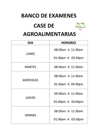 BANCO DE EXAMENES
   CASE DE
AGROALIMENTARIAS
  DIA           HORARIO
            08:30am A 11:30am
 LUNES
            01:30pm A 03:30pm

 MARTES     08:30am A 11:30am

            08:30am A 11:30am
MIERCOLES
            01:30pm A 04:30pm

            09:30am A 11:30am
 JUEVES
            01:00pm A 03:00pm

            08:30am A 11:30am
 VIERNES
            01:30pm A 03:30pm
 