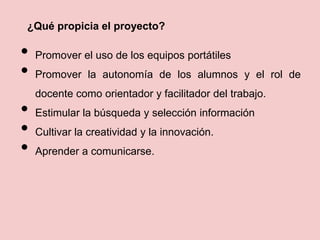 ¿Qué propicia el proyecto?
• Promover el uso de los equipos portátiles
• Promover la autonomía de los alumnos y el rol de
docente como orientador y facilitador del trabajo.
• Estimular la búsqueda y selección información
• Cultivar la creatividad y la innovación.
• Aprender a comunicarse.
 