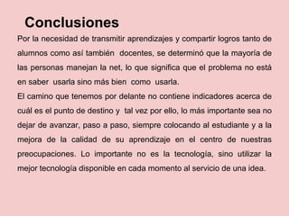 Conclusiones
Por la necesidad de transmitir aprendizajes y compartir logros tanto de
alumnos como así también docentes, se determinó que la mayoría de
las personas manejan la net, lo que significa que el problema no está
en saber usarla sino más bien como usarla.
El camino que tenemos por delante no contiene indicadores acerca de
cuál es el punto de destino y tal vez por ello, lo más importante sea no
dejar de avanzar, paso a paso, siempre colocando al estudiante y a la
mejora de la calidad de su aprendizaje en el centro de nuestras
preocupaciones. Lo importante no es la tecnología, sino utilizar la
mejor tecnología disponible en cada momento al servicio de una idea.
 