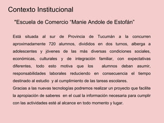 "Escuela de Comercio “Manie Andole de Estofán”
Está situada al sur de Provincia de Tucumán a la concurren
aproximadamente 720 alumnos, divididos en dos turnos, alberga a
adolescentes y jóvenes de las más diversas condiciones sociales,
económicas, culturales y de integración familiar, con expectativas
diferentes, todo esto motiva que los alumnos deban asumir,
responsabilidades laborales reduciendo en consecuencia el tiempo
destinado al estudio y al cumplimiento de las tareas escolares.
Gracias a las nuevas tecnologías podremos realizar un proyecto que facilite
la apropiación de saberes en el cual la información necesaria para cumplir
con las actividades esté al alcance en todo momento y lugar.
Contexto Institucional
 