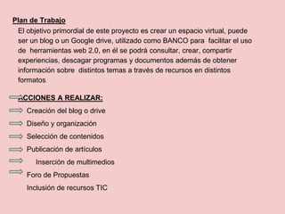 Plan de Trabajo
El objetivo primordial de este proyecto es crear un espacio virtual, puede
ser un blog o un Google drive, utilizado como BANCO para facilitar el uso
de herramientas web 2.0, en él se podrá consultar, crear, compartir
experiencias, descagar programas y documentos además de obtener
información sobre distintos temas a través de recursos en distintos
formatos.
ACCIONES A REALIZAR:
Creación del blog o drive
Diseño y organización
Selección de contenidos
Publicación de artículos
Inserción de multimedios
Foro de Propuestas
Inclusión de recursos TIC
 