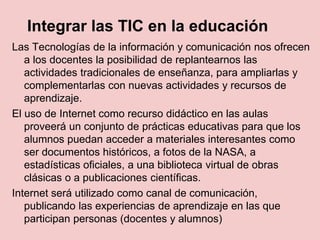 Integrar las TIC en la educación
Las Tecnologías de la información y comunicación nos ofrecen
a los docentes la posibilidad de replantearnos las
actividades tradicionales de enseñanza, para ampliarlas y
complementarlas con nuevas actividades y recursos de
aprendizaje.
El uso de Internet como recurso didáctico en las aulas
proveerá un conjunto de prácticas educativas para que los
alumnos puedan acceder a materiales interesantes como
ser documentos históricos, a fotos de la NASA, a
estadísticas oficiales, a una biblioteca virtual de obras
clásicas o a publicaciones científicas.
Internet será utilizado como canal de comunicación,
publicando las experiencias de aprendizaje en las que
participan personas (docentes y alumnos)
 