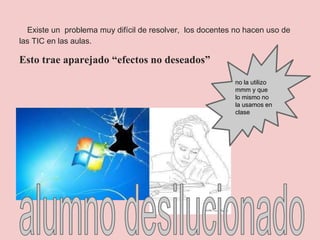 Existe un problema muy difícil de resolver, los docentes no hacen uso de
las TIC en las aulas.
Esto trae aparejado “efectos no deseados”
no la utilizo
mmm y que
lo mismo no
la usamos en
clase
 