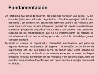 Fundamentación
Un problema muy difícil de resolver, los docentes no hacen uso de las TIC en
las aulas (Netbook o salon de computación) . Esto trae aparejado “efectos no
deseados”, por ejemplo, los estudiantes terminan usando las netbooks con
otros fines y como no hay una integración general del uso de, los estudiantes
borran los “programas educativos” de sus net y han caído en una desilusión
respecto de las modificaciones que no se implementaron en relación al
verdadero cambio en la educación y por ende producir la caída del programa
conectar igualdad.
Teniendo en cuenta la capacidad y creatividad manifestada por parte de
algunos docentes involucrados se sugiere la creación de un banco de
experiencias con TIC que puede servir, en primer lugar, como espacio de
participación e intercambio de conocimientos entre los docentes que hayan
tomado la iniciativa de trabajar con las netbooks, y en segundo lugar, como un
incentivo para aquellos docentes que aún no se animan a trabajar con las net
en el aula.
 