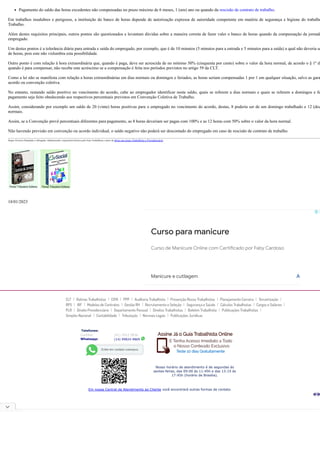 CLT Rotinas Trabalhistas CIPA PPP Auditoria Trabalhista Prevenção Riscos Trabalhistas Planejamento Carreira Terceirização
RPS IRF Modelos de Contratos Gestão RH Recrutamento e Seleção Segurança e Saúde Cálculos Trabalhistas Cargos e Salários
PLR Direito Previdenciário Departamento Pessoal Direitos Trabalhistas Boletim Trabalhista Publicações Trabalhistas
Simples Nacional Contabilidade Tributação Normais Legais Publicações Jurí­
dicas
Telefones:
Curitiba: (41) 3512-5836
Whatsapp: (14) 99824-9869
Nosso horário de atendimento é de segundas às
sextas-feiras, das 09:00 às 11:45h e das 13:15 às
17:45h (horário de Brasília).
Em nossa Central de Atendimento ao Cliente você encontrará outras formas de contato.
Pagamento do saldo das horas excedentes não compensadas no prazo máximo de 6 meses, 1 (um) ano ou quando da rescisão de contrato de trabalho.
Em trabalhos insalubres e perigosos, a instituição do banco de horas depende de autorização expressa de autoridade competente em matéria de segurança e higiene do trabalho
Trabalho.
Além destes requisitos principais, outros pontos são questionados e levantam dúvidas sobre a maneira correta de fazer valer o banco de horas quando da compensação da jornada
empregado.
Um destes pontos é a tolerância diária para entrada e saída do empregado, por exemplo, que é de 10 minutos (5 minutos para a entrada e 5 minutos para a saída) a qual não deveria se
de horas, pois este não vislumbra esta possibilidade.
Outro ponto é com relação à hora extraordinária que, quando é paga, deve ser acrescida de no mínimo 50% (cinquenta por cento) sobre o valor da hora normal, de acordo o § 1º d
quando é para compensar, não recebe este acréscimo se a compensação é feita nos períodos previstos no artigo 59 da CLT.
Como a lei não se manifesta com relação a horas extraordinárias em dias normais ou domingos e feriados, as horas seriam compensadas 1 por 1 em qualquer situação, salvo as gara
acordo ou convenção coletiva.
No entanto, restando saldo positivo no vencimento do acordo, cabe ao empregador identificar neste saldo, quais se referem a dias normais e quais se referem a domingos e fe
pagamento seja feito obedecendo aos respectivos percentuais previstos em Convenção Coletiva de Trabalho.
Assim, considerando por exemplo um saldo de 20 (vinte) horas positivas para o empregado no vencimento do acordo, destas, 8 poderia ser de um domingo trabalhado e 12 (doz
normais.
Assim, se a Convenção prevê percentuais diferentes para pagamento, as 8 horas deveriam ser pagas com 100% e as 12 horas com 50% sobre o valor da hora normal.
Não havendo previsão em convenção ou acordo individual, o saldo negativo não poderá ser descontado do empregado em caso de rescisão de contrato de trabalho.
Sergio Ferreira Pantaleão é Advogado, Administrador, responsável técnico pelo Guia Trabalhista e autor de obras nas áreas Trabalhista e Previdenciária.
18/01/2023
Curso para manicure
Curso de Manicure Online com Certificado por Faby Cardoso
Manicure e cutilagem Abrir
 