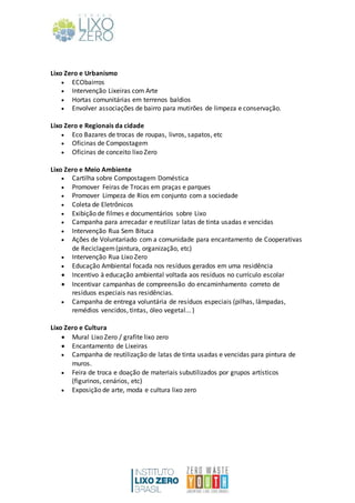 Lixo Zero e Urbanismo
 ECObairros
 Intervenção Lixeiras com Arte
 Hortas comunitárias em terrenos baldios
 Envolver associações de bairro para mutirões de limpeza e conservação.
Lixo Zero e Regionais da cidade
 Eco Bazares de trocas de roupas, livros, sapatos, etc
 Oficinas de Compostagem
 Oficinas de conceito lixo Zero
Lixo Zero e Meio Ambiente
 Cartilha sobre Compostagem Doméstica
 Promover Feiras de Trocas em praças e parques
 Promover Limpeza de Rios em conjunto com a sociedade
 Coleta de Eletrônicos
 Exibição de filmes e documentários sobre Lixo
 Campanha para arrecadar e reutilizar latas de tinta usadas e vencidas
 Intervenção Rua Sem Bituca
 Ações de Voluntariado com a comunidade para encantamento de Cooperativas
de Reciclagem(pintura, organização, etc)
 Intervenção Rua Lixo Zero
 Educação Ambiental focada nos resíduos gerados em uma residência
 Incentivo à educação ambiental voltada aos resíduos no currículo escolar
 Incentivar campanhas de compreensão do encaminhamento correto de
resíduos especiais nas residências.
 Campanha de entrega voluntária de resíduos especiais (pilhas, lâmpadas,
remédios vencidos, tintas, óleo vegetal... )
Lixo Zero e Cultura
 Mural Lixo Zero / grafite lixo zero
 Encantamento de Lixeiras
 Campanha de reutilização de latas de tinta usadas e vencidas para pintura de
muros.
 Feira de troca e doação de materiais subutilizados por grupos artísticos
(figurinos, cenários, etc)
 Exposição de arte, moda e cultura lixo zero
 