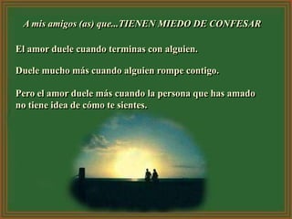 A mis amigos (as) que...TIENEN MIEDO DE CONFESAR

El amor duele cuando terminas con alguien.

Duele mucho más cuando alguien rompe contigo.

Pero el amor duele más cuando la persona que has amado
no tiene idea de cómo te sientes.
 