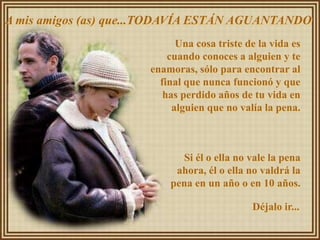A mis amigos (as) que...TODAVÍA ESTÁN AGUANTANDO
                            Una cosa triste de la vida es
                          cuando conoces a alguien y te
                      enamoras, sólo para encontrar al
                        final que nunca funcionó y que
                         has perdido años de tu vida en
                           alguien que no valía la pena.



                            Si él o ella no vale la pena
                           ahora, él o ella no valdrá la
                          pena en un año o en 10 años.

                                             Déjalo ir...
 