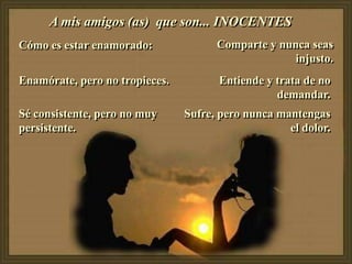 A mis amigos (as) que son... INOCENTES
Cómo es estar enamorado:              Comparte y nunca seas
                                                    injusto.
Enamórate, pero no tropieces.         Entiende y trata de no
                                                 demandar.
Sé consistente, pero no muy     Sufre, pero nunca mantengas
persistente.                                        el dolor.
 