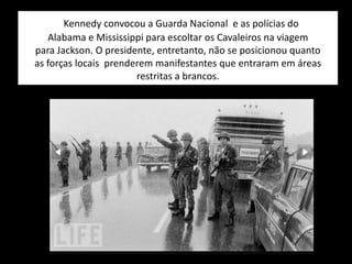 Kennedy convocou a Guarda Nacional e as polícias do
Alabama e Mississippi para escoltar os Cavaleiros na viagem
para Jackson. O presidente, entretanto, não se posicionou quanto
as forças locais prenderem manifestantes que entraram em áreas
restritas a brancos.
 