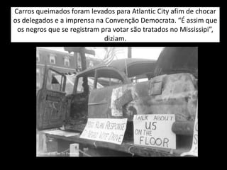 Carros queimados foram levados para Atlantic City afim de chocar
os delegados e a imprensa na Convenção Democrata. “É assim que
os negros que se registram pra votar são tratados no Mississipi”,
diziam.
 