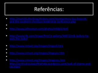 Referências:
 http://martinlutherkingjrhistory.com/montgomery-bus-boycott-
and-the-southern-christian-leadership-conference.php

 http://www.jofreeman.com/photos/mfdp3.html
 http://www.life.com/image/first/in-gallery/34872/mlk-before-he-
won-the-nobel
 http://www.crmvet.org/images/imgcoll.htm

 http://www.crmvet.org/images/imgeyes.htm

 http://www.crmvet.org/images/imggrass.htm
 http://acriticalreviewofthehelp.wordpress.com/wall-of-shame-and-
courage/
 