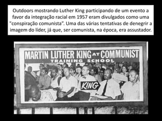 Outdoors mostrando Luther King participando de um evento a
favor da integração racial em 1957 eram divulgados como uma
"conspiração comunista”. Uma das várias tentativas de denegrir a
imagem do líder, já que, ser comunista, na época, era assustador.
 