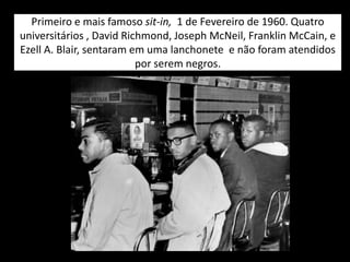 Primeiro e mais famoso sit-in, 1 de Fevereiro de 1960. Quatro
universitários , David Richmond, Joseph McNeil, Franklin McCain, e
Ezell A. Blair, sentaram em uma lanchonete e não foram atendidos
por serem negros.
 