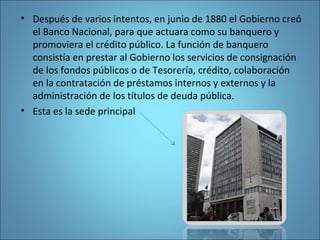 • Después de varios intentos, en junio de 1880 el Gobierno creó
el Banco Nacional, para que actuara como su banquero y
promoviera el crédito público. La función de banquero
consistía en prestar al Gobierno los servicios de consignación
de los fondos públicos o de Tesorería, crédito, colaboración
en la contratación de préstamos internos y externos y la
administración de los títulos de deuda pública.
• Esta es la sede principal
 