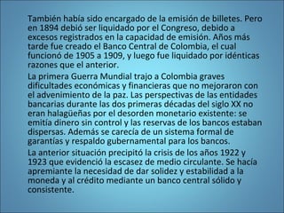 También había sido encargado de la emisión de billetes. Pero
en 1894 debió ser liquidado por el Congreso, debido a
excesos registrados en la capacidad de emisión. Años más
tarde fue creado el Banco Central de Colombia, el cual
funcionó de 1905 a 1909, y luego fue liquidado por idénticas
razones que el anterior.
La primera Guerra Mundial trajo a Colombia graves
dificultades económicas y financieras que no mejoraron con
el advenimiento de la paz. Las perspectivas de las entidades
bancarias durante las dos primeras décadas del siglo XX no
eran halagüeñas por el desorden monetario existente: se
emitía dinero sin control y las reservas de los bancos estaban
dispersas. Además se carecía de un sistema formal de
garantías y respaldo gubernamental para los bancos.
La anterior situación precipitó la crisis de los años 1922 y
1923 que evidenció la escasez de medio circulante. Se hacía
apremiante la necesidad de dar solidez y estabilidad a la
moneda y al crédito mediante un banco central sólido y
consistente.
 