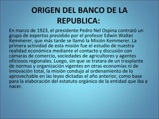 ORIGEN DEL BANCO DE LA
REPUBLICA:
En marzo de 1923, el presidente Pedro Nel Ospina contrató un
grupo de expertos presidido por el profesor Edwin Walter
Kemmerer, que más tarde se llamó la Misión Kemmerer. La
primera actividad de esta misión fue el estudio de nuestra
realidad económica mediante el contacto y discusión con
cámaras de comercio, sociedades de agricultores y agentes
oficiosos regionales. Luego, sin que se tratara de un trasplante
de normas y organización vigentes en otras economías ni de
innovación total, la misión condujo al ordenamiento de lo
aprovechable en las leyes dictadas el año anterior, como base
para la elaboración del estatuto orgánico de la entidad que iba a
nacer.
 
