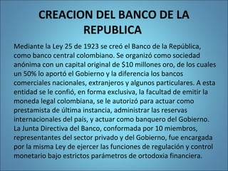 CREACION DEL BANCO DE LA
REPUBLICA
Mediante la Ley 25 de 1923 se creó el Banco de la República,
como banco central colombiano. Se organizó como sociedad
anónima con un capital original de $10 millones oro, de los cuales
un 50% lo aportó el Gobierno y la diferencia los bancos
comerciales nacionales, extranjeros y algunos particulares. A esta
entidad se le confió, en forma exclusiva, la facultad de emitir la
moneda legal colombiana, se le autorizó para actuar como
prestamista de última instancia, administrar las reservas
internacionales del país, y actuar como banquero del Gobierno.
La Junta Directiva del Banco, conformada por 10 miembros,
representantes del sector privado y del Gobierno, fue encargada
por la misma Ley de ejercer las funciones de regulación y control
monetario bajo estrictos parámetros de ortodoxia financiera.
 