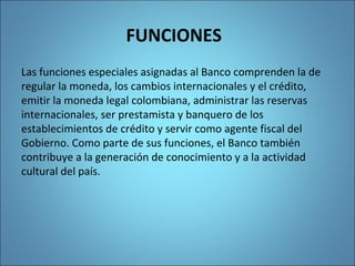 FUNCIONES
Las funciones especiales asignadas al Banco comprenden la de
regular la moneda, los cambios internacionales y el crédito,
emitir la moneda legal colombiana, administrar las reservas
internacionales, ser prestamista y banquero de los
establecimientos de crédito y servir como agente fiscal del
Gobierno. Como parte de sus funciones, el Banco también
contribuye a la generación de conocimiento y a la actividad
cultural del país.
 