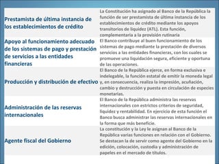 Prestamista de última instancia de
los establecimientos de crédito
La Constitución ha asignado al Banco de la República la
función de ser prestamista de última instancia de los
establecimientos de crédito mediante los apoyos
transitorios de liquidez (ATL). Esta función,
complementaria a la provisión rutinaria
Apoyo al funcionamiento adecuado
de los sistemas de pago y prestación
de servicios a las entidades
financieras
El Banco contribuye al buen funcionamiento de los
sistemas de pago mediante la prestación de diversos
servicios a las entidades financieras, con los cuales se
promueve una liquidación segura, eficiente y oportuna
de las operaciones.
Producción y distribución de efectivo
El Banco de la República ejerce, en forma exclusiva e
indelegable, la función estatal de emitir la moneda legal
y, en consecuencia, realiza la impresión, acuñación,
cambio y destrucción y puesta en circulación de especies
monetarias.
Administración de las reservas
internacionales
El Banco de la República administra las reservas
internacionales con estrictos criterios de seguridad,
liquidez y rentabilidad. En ejercicio de esta función el
Banco busca administrar las reservas internacionales en
la forma que más beneficie.
Agente fiscal del Gobierno
La constitución y la Ley le asignan al Banco de la
República varias funciones en relación con el Gobierno.
Se destacan la de servir como agente del Gobierno en la
edición, colocación, custodia y administración de
papeles en el mercado de títulos.
 