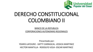 DERECHO CONSTITUCIONAL
COLOMBIANO II
BANCO DE LA REPUBLICA
CORPORACIONES AUTONOMAS REGIONALES
Presentado por:
YOARIS LAFOURIE - KATTY CARRASCAL -JESSICA MARTINEZ
HECTOR MANTILLA - RODOLFO VEGA -OSCAR MARTINEZ
 