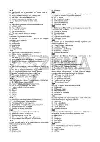 3013
La oración en la cual la preposición “por” indica modo e:
a) Ello lo hicieron por tu bien.
b) El accidente ocurrió por esa calle lúgubre.
c) Le contó lo sucedido por teléfono.
d) Esos niños se comunican por señas.
e) Te dije que lo vendió por veinte soles.
3014
La oración que presente un pronombre relativo es:
a) ¿Quién fue?
b) Te ayudaré con eso.
c) A poco no lo abe.
d) No sé cuántos irán
e) Tu padre que te quieren te apoyan.
3015
Complete el siguiente enunciado:
Lo verbos ………………………… son lo que poseen
vacíos en su conjugación.
a) Regulare
b) Irregulares
c) Copulativo
d) Defectivo
e) unipersonales
3016
La oración que presenta un adjetivo positivo e:
a) Cada día me preocupo más.
b) Hoy se atenderá solo hasta la decimoquinta persona
de la fila.
c) solo tome un tercio del pastel de chocolate.
d) Poco tiempo esperará para reconocer tu triunfo.
e) El triple salto mortal e peligroso.
3017
La oración que presenta el uso correcto de la preposición
e:
a) La obra la escribió en memoria de su madre.
b) su compañero quedaron de visitare siempre.
c) Renato sufría de un terrible dolor a lo pie.
d) Compro u carro con motor a explosión.
e) Vendo habitación con o in mueble.
3018
Sobre el sustantivo indique (V) i e verdadero o (F) i e falo.
a) E núcleo de una frase nominal.
b) Todo lo colectivo son a su vez derivado.
c) Archipiélago y alameda son propio.
d) Todo presentan morfema flexivo.
a) FVVVF
b) FFVVV
c) VVVFF
d) VFVFV
e) VFFFV
3019
La oración que presenta una locución adverbial e:
a) Vallejo destacó por encima de todo.
b) Tengo que luchar por mi pueblo.
c) Escribió “El coronel no tiene quien le escriba”.
d) Rápidamente logró u ideales.
e) Realizó la tarea a pie juntilla.
3020
La oración que presenta verbo intransitivo e:
a) Martín encontró a su hermano.
b) Estuvo nadando todo el día.
c) Lo sobreviviente exigen una explicación.
d) El ciudadano denunció acto de corrupción.
3021
En “La vida es sueño” es el personaje que viaja desde
Polonia para vengare de Astolfo.
a) Clarín
b) Estrella
c) Clotaldo
d) Segismundo
e) Rosaura
3022
La locura e un tema preferido por Cervantes, aparece en
“El Quijote” y también en la novela ejemplar:
a) La tía fingida
b) La fuerza de la sangre
c) El licenciado vidriera
d) El celoso extremeño
e) El amante liberal
3023
En “El Cantar de Mío Cid “e un personaje que e presenta
a la nobleza alta envidiosa.
a) Infante de Navarra.
b) Rey Almudafar.
c) Rey Almutamiz.
d) Conde García Ordoñez.
e) Abad Don ancho.
3024
La escuela que e desarrollaron durante el periodo del
Barroco, siglo XVII, son:
a) Tradicionalista – salmantina
b) sevillana – Italiana
c) Conceptista – Culterana
d) Culterana – sevillana
e) salmantina - Italiana
3025
Completar: Don Quijote, finalmente, e derrotado en la
playa de…………….......……
por….………………………….
a) Sevilla – Ginés de Pasamonte.
b) Madrid – El barbero Nicolás.
c) Zaragoza – El caballero del verde gabán.
d) Valencia – El Cura Pedro Pérez.
e) Barcelona – El Caballero de la Blanca Luna
3026
Pedro Crespo, Isabel Crespo y el noble Álvaro de Atayde
son personaje de la obra dramática de calderón:
a) “El mayor monstruo, lo celo”.
b) “A secreto de Zalamea”.
c) “El alcalde de Zalamea”
d) “La devoción de la cruz”.
e) “El príncipe contante”
3027
El primer pícaro en la literatura española e:
a) El Lazarillo
b) El Buscón Pablo
c) Martín Antolínez
d) Guzmán de Alfarache
e) Rinconete
3028
El autor español que mejor refleja en u obra poética la
crisis de valore en la Baja Edad Media e:
a) Juan Ruiz
b) Fray Lui de León
c) san Juan de la Cruz
d) Jorge Manrique
e) Gonzalo de Berceo
3029
i el Cantar de Mío Cid refleja la idiosincrasia del hombre
español del siglo XI, entonces la obra tiene valor:
a) Lingüístico
b) Literario
c) sociólogo
d) Psicológico
e) Histórico
3030
No es característica de la novela picaresca:
a) Episódica
b) Autobiográfica
c) Crítica
 