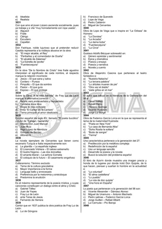 d) Idealista
e) Realista
3031
Con que amo el joven Lázaro asciende socialmente, pues
ya trabaja y e vite “muy honradamente con ropa usada”.
a) Alguacil
b) Fraile
c) Clérigo
d) Escudero
e) Capellán
3032
Don Fadrique, noble lujurioso que al pretender reducir
Casilda representa a la nobleza abusiva en la obra:
a) “El mejor alcalde, el Rey”
b) “Peribañez y el comendador de Ocaña”
c) “El alcalde de Zalamea”
d) “La Estrella de sevilla”
e) “Fuenteovejuna”
3033
En la obra “De lo Nombre de Cristo” tres fraile agustino
interpretan el significado de cada nombre, al respecto
marque la relación incorrecta:
a) Jesús – El que sana y salva
b) Cordero – Pureza
c) Pimpollo – El que da sombra
d) Pastor – El que guía
e) Esposo – El que protege
3034
Sobre la Obra “A la vida retirada” de Fray Lui de León
marque la alternativa correcta:
a) Reúne vero endecasílabo y heptasílabo
b) Contiene doce libra
c) Elogia la vida civilizada
d) Imita “El Cantar de lo Cantare”
e) Tema principal: el amor idealizado.
3035
Escritor español del siglo XV, llamado “El poeta bucólico”
y autor de “Égloga”, “serranilla”
a) Infante Don Juan Manuel
b) Juan Ruiz
c) Iñigo López de Mendoza
d) Gonzalo de Berceo
e) Alfonso X
3036
La novela ejemplare de Cervantes que tienen como
escenario Turquía e Italia respectivamente son:
a) La gitanilla – La española inglesa
b) El Licenciado Vidriera – El celoso extremeño
c) El ilustre fregona – Las dos doncellas
d) El amante liberal – La señora Cornelia
e) El coloquio de lo futuro – El casamiento engañoso
3037
Culteranismo: Término excluido
a) Tema de la cultura grecolatina
b) Mayor importancia a la forma
c) Lenguaje bello y enrevesado
d) Preferencia por la metonimia y sinécdoque
e) Predomina la erudición
3038
Es el máximo representante de la poesía mística, y cuyas
canciones constituyen un dialogo entre el alma y Cristo:
a) Gabriel Téllez
b) Juan de Yepes
c) Fray Lui de León
d) anta Terea de Jesús
e) Fernando de Herrera
3039
Cantor que en 1637 publica la obra poética de Fray Lui de
León:
a) Lui de Góngora
b) Francisco de Quevedo
c) Lope de Vega
d) Pedro Calderón
e) Miguel de Cervantes
3040
Obra de Lope de Vega que e inspira en “La Odisea” de
Homero:
a) “La Dorotea”
b) “La Arcadia”
c) “La dama boba”
d) “Fuenteovejuna”
e) “La Circe”
3041
Gustavo Adolfo Bécquer sobresalió en:
a) Género epistolar y sentimental
b) Épica y dramática
c) Poesía y ensayo
d) Poesía y narrativa
e) Novela y cuento
3042
Obra de Alejandro Casona que pertenece al teatro
fantástico e:
a) “Nuestra Natacha”
b) “La tercera palabra”
c) “Lo árboles mueren de pie”
d) “Otra vez el diablo”
e) “siete gritos en el mar”
3043
El autor que influyo en la literatura de la Generación del
98 e:
a) César Vallejo
b) Rubén Darío
c) Horacio Quiroga
d) Vicente Huidobro
e) Jorge Lui Borge
3044
Obra de Federico García Lorca en la que se representa el
tema de la maternidad frustrada:
a) “Poeta en New York”
b) “La casa de Bernarda Alba”
c) “Doña Rosita la soltera”
d) “Boda de sangre”
e) “Yerma”
3045
Una característica pertenece a la generación del 27:
a) Predilección por la metáfora compleja
b) Redefinición de lo español
c) Uso un lenguaje sencillo
d) Desarrollo la poesía y la novela
e) Buscó la solución del problema español
3046
El libro de Azorín donde muestra una imagen precia y
honda de lo lugares por donde trotó Don Quijote, de lo
que hacen, piensan y sueñan lo hombre en la actualidad
e:
a) “La voluntad”
b) “El alma castellana”
c) “Lo pueblo”
d) “La ruta de don quijote”
e) “Una hora en España”
3047
Lo poeta que pertenecen a la generación del 98 son:
a) Vicente Alexander – Dámaso Alonso
b) Miguel de Unamuno – Antonio Machado
c) Pedro salinas – Federico García Lorca
d) Jorge Guillen – Rafael Alberti
e) Lui Cernuda – Pio Baroja
3048
 