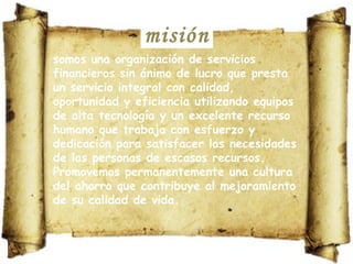 misión somos una organización de servicios financieros sin ánimo de lucro que presta un servicio integral con calidad, oportunidad y eficiencia utilizando equipos de alta tecnología y un excelente recurso humano que trabaja con esfuerzo y dedicación para satisfacer las necesidades de las personas de escasos recursos. Promovemos permanentemente una cultura del ahorro que contribuye al mejoramiento de su calidad de vida. 