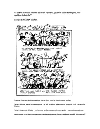 “Si las tres primeras balanzas están en equilibrio, ¿Cuántos vasos harán falta para
equilibrar la botella?”
Ejemplo 5: TIRAR LA CUERDA
“Prueba 1. El cuarteto de chicos corpulentos tira tan fuerte como las cinco hermanas gorditas.
Prueba 2. Mientras que dos hermanas gorditas y un niño corpulento podía mantener suposición frente a las gemelas
delgadas.
Prueba 3. Las gemelas delgadas y tres hermanas gorditas contra una hermana gordita y cuatro chicos corpulentos.
Suponiendo que en las dos primeras pruebas se produce un empate de fuerzas,¿Qué bando ganará la última prueba?“
 