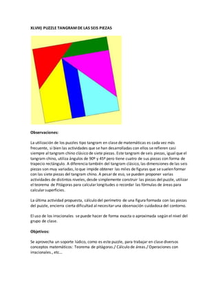 XLVIII) PUZZLE TANGRAM DE LAS SEIS PIEZAS
Observaciones:
La utilización de los puzzles tipo tangram en clase de matemáticas es cada vez más
frecuente, si bien las actividades que se han desarrolladas con ellos se refieren casi
siempre al tangram chino clásico de siete piezas. Este tangram de seis piezas, igual que el
tangram chino, utiliza ángulos de 90º y 45º pero tiene cuatro de sus piezas con forma de
trapecio rectángulo. A diferencia también del tangram clásico, las dimensiones de las seis
piezas son muy variadas, lo que impide obtener las miles de figuras que se suelen formar
con las siete piezas del tangram chino. A pesar de eso, se pueden proponer varias
actividades de distintos niveles, desde simplemente construir las piezas del puzzle, utilizar
el teorema de Pitágoras para calcular longitudes o recordar las fórmulas de áreas para
calcular superficies.
La última actividad propuesta, cálculo del perímetro de una figura formada con las piezas
del puzzle, encierra cierta dificultad al necesitar una observación cuidadosa del contorno.
El uso de los irracionales se puede hacer de forma exacta o aproximada según el nivel del
grupo de clase.
Objetivos:
Se aprovecha un soporte lúdico, como es este puzzle, para trabajar en clase diversos
conceptos matemáticos: Teorema de pitágoras./ Cálculo de áreas./ Operaciones con
irracionales., etc…
 