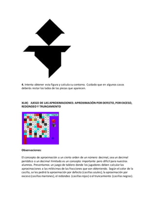 4. Intenta obtener esta figura y calcula su contorno. Cuidado que en algunos casos
deberás restar los lados de las piezas que aparecen.
XLIX) JUEGO DE LAS APROXIMACIONES: APROXIMACIÓN POR DEFECTO, POR EXCESO,
REDONDEO Y TRUNCAMIENTO
Observaciones:
El concepto de aproximación a un cierto orden de un número decimal, sea un decimal
periódico o un decimal ilimitado es un concepto importante pero difícil para nuestros
alumnos. Presentamos un juego de tablero donde los jugadores deben calcular las
aproximaciones a las milésimas de las fracciones que van obteniendo. Según el color de la
casilla, se les pedirá la aproximación por defecto (casillas azules), la aproximación por
exceso (casillas marrones), el redondeo (casillas rojas) o el truncamiento (casillas negras).
 