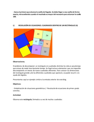 - Gana el primero que alcanza la casilla de llegada. Se debe llegar a esa casilla de forma
exacta, retrocediendo cuando el resultado es mayor del necesario para alcanzar la casilla
100.
L) RESOLUCIÓN DE ECUACIONES: CUADRADOS DENTRO DE UN RECTÁNGULO (II)
Observaciones.
El problema de descomponer un rectángulo en cuadrados distintos ha sido un pasatiempo
que estuvo de moda hace bastante tiempo. Se llegó incluso a demostrar que era imposible
descomponerlo en menos de nuevo cuadrados diferentes. Para conocer las dimensiones
del rectángulo grande y de los diferentes cuadrados que aparecen, se puede recurrir a la
ayuda del álgebra.
Presentamos aquí un ejemplo similar a la entrada anterior de este blog.
Objetivos:
- Simbolización de situaciones geométricas./- Resolución de ecuaciones de primer grado
sencillas.
Actividad:
Observa este rectángulo, formado a su vez de muchos cuadrados:
 