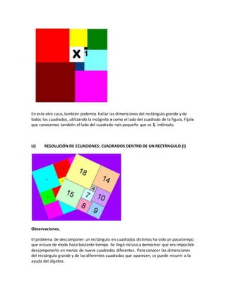 En este otro caso, también podemos hallar las dimensiones del rectángulo grande y de
todos los cuadrados, utilizando la incógnita x como el lado del cuadrado de la figura. Fíjate
que conocemos también el lado del cuadrado más pequeño que es 1. Inténtalo.
LI) RESOLUCIÓN DE ECUACIONES: CUADRADOS DENTRO DE UN RECTÁNGULO (I)
Observaciones.
El problema de descomponer un rectángulo en cuadrados distintos ha sido un pasatiempo
que estuvo de moda hace bastante tiempo. Se llegó incluso a demostrar que era imposible
descomponerlo en menos de nueve cuadrados diferentes. Para conocer las dimensiones
del rectángulo grande y de los diferentes cuadrados que aparecen, se puede recurrir a la
ayuda del álgebra.
 