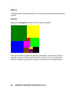 Objetivos:
- Simbolización de situaciones geométricas./- Resolución de ecuaciones de primer grado
sencillas.
Actividad:
Observa este rectángulo, formado a su vez de muchos cuadrados:
Cómo ves el lado del cuadrado más pequeño es 9 unidades. Llamemos “x” al lado del
cuadrado marcado en la figura. Expresa entonces en función de “x” los lados de los
diferentes cuadrados que aparecen y deduce las dimensiones del rectángulo grande.
LII) DOMINÓ DE FRACCIONES EQUIVALENTES: Nivel II
 