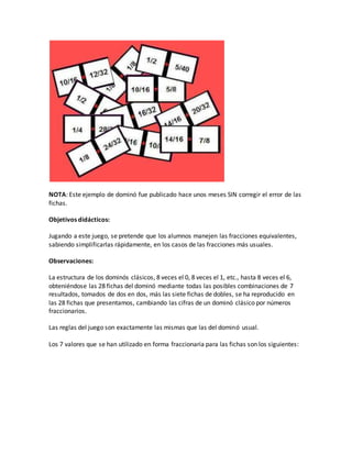 NOTA: Este ejemplo de dominó fue publicado hace unos meses SIN corregir el error de las
fichas.
Objetivos didácticos:
Jugando a este juego, se pretende que los alumnos manejen las fracciones equivalentes,
sabiendo simplificarlas rápidamente, en los casos de las fracciones más usuales.
Observaciones:
La estructura de los dominós clásicos, 8 veces el 0, 8 veces el 1, etc., hasta 8 veces el 6,
obteniéndose las 28 fichas del dominó mediante todas las posibles combinaciones de 7
resultados, tomados de dos en dos, más las siete fichas de dobles, se ha reproducido en
las 28 fichas que presentamos, cambiando las cifras de un dominó clásico por números
fraccionarios.
Las reglas del juego son exactamente las mismas que las del dominó usual.
Los 7 valores que se han utilizado en forma fraccionaria para las fichas son los siguientes:
 