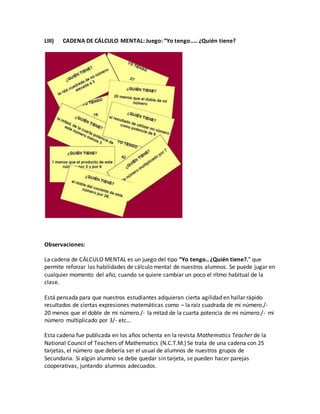 LIII) CADENA DE CÁLCULO MENTAL: Juego: “Yo tengo….. ¿Quién tiene?
Observaciones:
La cadena de CÁLCULO MENTAL es un juego del tipo “Yo tengo.. ¿Quién tiene?.” que
permite reforzar las habilidades de cálculo mental de nuestros alumnos. Se puede jugar en
cualquier momento del año, cuando se quiere cambiar un poco el rítmo habitual de la
clase.
Está pensada para que nuestros estudiantes adquieran cierta agilidad en hallar rápido
resultados de ciertas expresiones matemáticas como – la raíz cuadrada de mi número./-
20 menos que el doble de mi número./- la mitad de la cuarta potencia de mi número./- mi
número multiplicado por 3/- etc…
Esta cadena fue publicada en los años ochenta en la revista Mathematics Teacher de la
National Council of Teachers of Mathematics (N.C.T.M.) Se trata de una cadena con 25
tarjetas, el número que debería ser el usual de alumnos de nuestros grupos de
Secundaria. Si algún alumno se debe quedar sin tarjeta, se pueden hacer parejas
cooperativas, juntando alumnos adecuados.
 