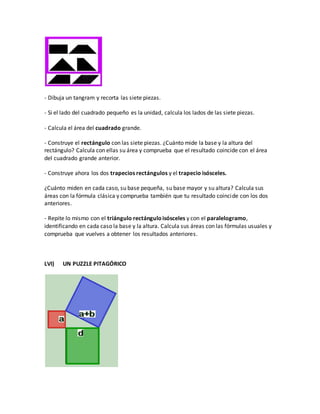 - Dibuja un tangram y recorta las siete piezas.
- Si el lado del cuadrado pequeño es la unidad, calcula los lados de las siete piezas.
- Calcula el área del cuadrado grande.
- Construye el rectángulo con las siete piezas. ¿Cuánto mide la base y la altura del
rectángulo? Calcula con ellas su área y comprueba que el resultado coincide con el área
del cuadrado grande anterior.
- Construye ahora los dos trapecios rectángulos y el trapecio isósceles.
¿Cuánto miden en cada caso, su base pequeña, su base mayor y su altura? Calcula sus
áreas con la fórmula clásica y comprueba también que tu resultado coincide con los dos
anteriores.
- Repite lo mismo con el triángulo rectánguloisósceles y con el paralelogramo,
identificando en cada caso la base y la altura. Calcula sus áreas con las fórmulas usuales y
comprueba que vuelves a obtener los resultados anteriores.
LVI) UN PUZZLE PITAGÓRICO
 