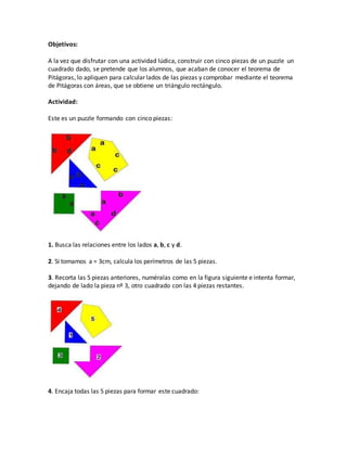 Objetivos:
A la vez que disfrutar con una actividad lúdica, construir con cinco piezas de un puzzle un
cuadrado dado, se pretende que los alumnos, que acaban de conocer el teorema de
Pitágoras, lo apliquen para calcular lados de las piezas y comprobar mediante el teorema
de Pitágoras con áreas, que se obtiene un triángulo rectángulo.
Actividad:
Este es un puzzle formando con cinco piezas:
1. Busca las relaciones entre los lados a, b, c y d.
2. Si tomamos a = 3cm, calcula los perímetros de las 5 piezas.
3. Recorta las 5 piezas anteriores, numéralas como en la figura siguiente e intenta formar,
dejando de lado la pieza nº 3, otro cuadrado con las 4 piezas restantes.
4. Encaja todas las 5 piezas para formar este cuadrado:
 