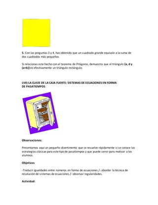 5. Con las preguntas 3 y 4, has obtenido que un cuadrado grande equivale a la suma de
dos cuadrados más pequeños.
Si relacionas este hecho con el teorema de Pitágoras, demuestra que el triángulo (a, d y
(a+b)) es efectivamente un triángulo rectángulo.
LVII) LA CLAVE DE LA CAJA FUERTE: SISTEMAS DE ECUACIONES EN FORMA
DE PASATIEMPOS
Observaciones:
Presentamos aquí un pequeño divertimento que se resuelve rápidamente si se conoce las
estrategias clásicas para este tipo de pasatiempos y que puede servir para motivar a los
alumnos.
Objetivos
-Traducir igualdades entre números en forma de ecuaciones./- abordar la técnica de
resolución de sistemas de ecuaciones./- observar regularidades.
Actividad:
 