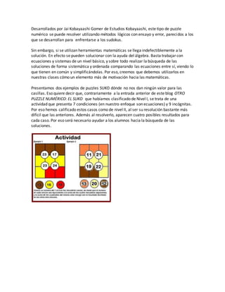 Desarrollados por Jai Kobayaashi Gomer de Estudios Kobayaashi, este tipo de puzzle
numérico se puede resolver utilizando métodos lógicos con ensayo y error, parecidos a los
que se desarrollan para enfrentarse a los sudokus.
Sin embargo, si se utilizan herramientas matemáticas se llega indefectiblemente a la
solución. En efecto se pueden solucionar con la ayuda del álgebra. Basta trabajar con
ecuaciones y sistemas de un nivel básico, y sobre todo realizar la búsqueda de las
soluciones de forma sistemática y ordenada comparando las ecuaciones entre sí, viendo lo
que tienen en común y simplificándolas. Por eso, creemos que debemos utilizarlos en
nuestras clases cómo un elemento más de motivación hacia las matemáticas.
Presentamos dos ejemplos de puzzles SUKO dónde no nos dan ningún valor para las
casillas. Eso quiere decir que, contrariamente a la entrada anterior de este blog OTRO
PUZZLE NUMÉRICO: EL SUKO que habíamos clasificado de Nivel I, se trata de una
actividad que presenta 7 condiciones (en nuestro enfoque son ecuaciones) y 9 incógnitas.
Por eso hemos calificado estos casos como de nivel II, al ser su resolución bastante más
difícil que las anteriores. Además al resolverlo, aparecen cuatro posibles resultados para
cada caso. Por eso será necesario ayudar a los alumnos hacia la búsqueda de las
soluciones.
 