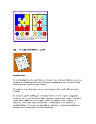 LX) UN PUZZLE NUMÉRICO: EL SUJIKO
Observaciones
Desarrollados por Jai Kobayaashi Gomer de Estudios Kobayaashi, este tipo de pasatiempo
se puede resolver utilizando métodos lógicos con ensayo y error, parecidos a los que se
desarrollan para enfrentarse a los sudokus.
Sin embargo, si se utilizan herramientas matemáticas se llega indefectiblemente a la
solución.
En efecto, los puzzles SUJIKO, que suelen aparecer en periódicos ingleses, se pueden
solucionar con la ayuda del álgebra. Basta trabajar con ecuaciones y sistemas de un nivel
básico, y sobre todo realizar la búsqueda de las soluciones de forma sistemática y
ordenada, comparando las ecuaciones entre sí, viendo lo que tienen en común y
simplificándolas. Por eso, creemos que debemos utilizarlos en nuestras clases cómo un
elemento más de motivación hacia las matemáticas.
 