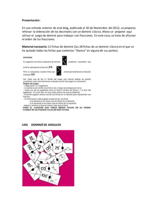 Presentación:
En una entrada anterior de este blog, publicada el 30 de Noviembre del 2012, se proponía
reforzar la ordenación de los decimales con un dominó clásico. Ahora se propone aquí
utilizar el juego de dominó para trabajar con fracciones. En este caso, se trata de afianzar
el orden de las fracciones.
Material necesario: 21 fichas de dominó (las 28 fichas de un dominó clásico en el que se
ha quitado todas las fichas que contenían “blanca” en alguna de sus partes).
LXII) DOMINÓ DE ANGULOS
 