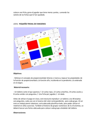colocar una ficha, gana el jugador que tiene menos puntos, sumando los
valores de las fichas que le han quedado.
LXVII) PEQUEÑO TRIVIAL DE FUNCIONES
Objetivos:
- Reforzar el concepto de proporcionalidad directa e inversa y repasar las propiedades de
la función de proporcionalidad y la función afín, incidiendo en la pendiente y la ordenada
en el origen.
Material necesario:
- Un tablero como el que aparece./- 12 cartas rojas, 12 cartas amarillas, 14 cartas azules y
8 cartas verdes con preguntas./- Una ficha por jugador./- Un dado.
Antes de utilizar el juego en clase, será necesario reproducir un tablero y las 46 tarjetas
con preguntas, cada una con el reverso del color correspondiente, para cada grupo. Al ser
este un trabajo previo laborioso, sería adecuado plastificar todo, para poder utilizar el
material en años sucesivos. También al tratarse de grupos numerosos de 6 a 8 alumnos, se
deberá buscar una forma adecuada para colocar cada grupo alrededor del tablero.
Observaciones:
 